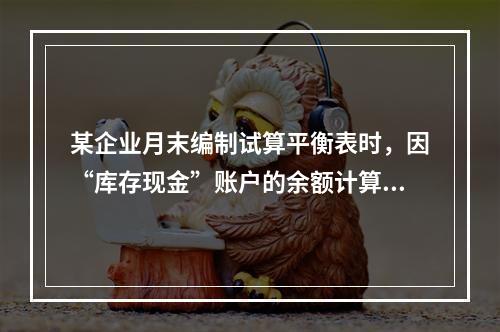 某企业月末编制试算平衡表时，因“库存现金”账户的余额计算不正