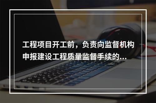 工程项目开工前，负责向监督机构申报建设工程质量监督手续的单位