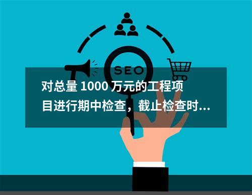 对总量 1000 万元的工程项目进行期中检查，截止检查时已完