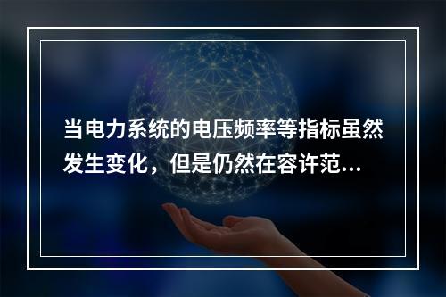 当电力系统的电压频率等指标虽然发生变化，但是仍然在容许范围内