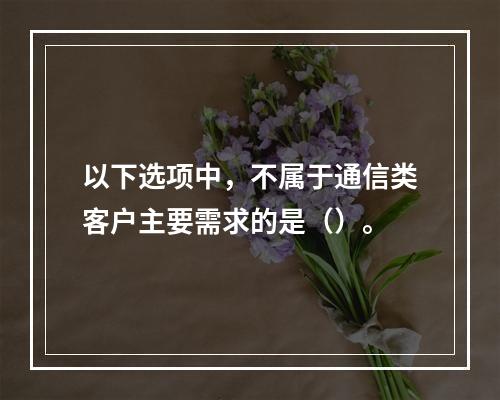 以下选项中，不属于通信类客户主要需求的是（）。