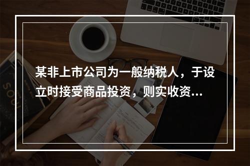 某非上市公司为一般纳税人，于设立时接受商品投资，则实收资本的