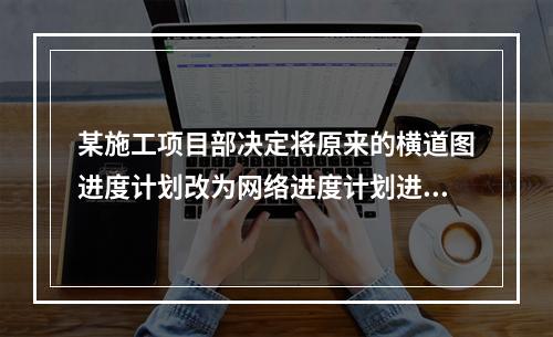 某施工项目部决定将原来的横道图进度计划改为网络进度计划进行进