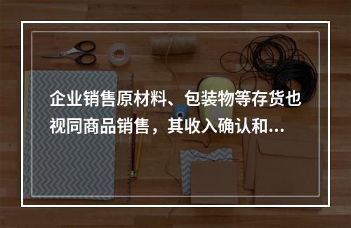 企业销售原材料、包装物等存货也视同商品销售，其收入确认和计量