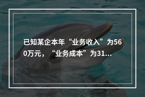 已知某企本年“业务收入”为560万元，“业务成本”为310万