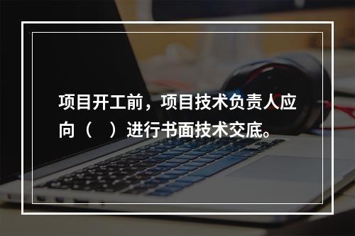 项目开工前，项目技术负责人应向（　）进行书面技术交底。