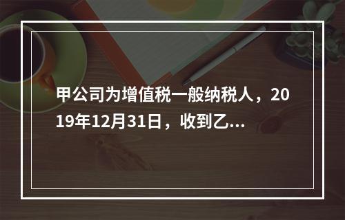 甲公司为增值税一般纳税人，2019年12月31日，收到乙公司