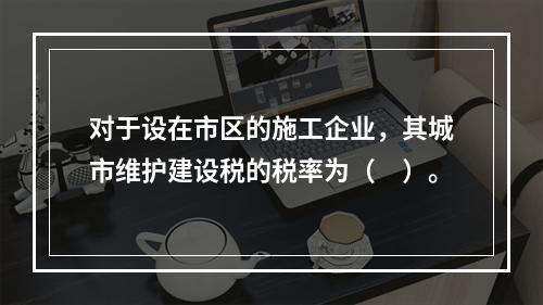 对于设在市区的施工企业，其城市维护建设税的税率为（　）。