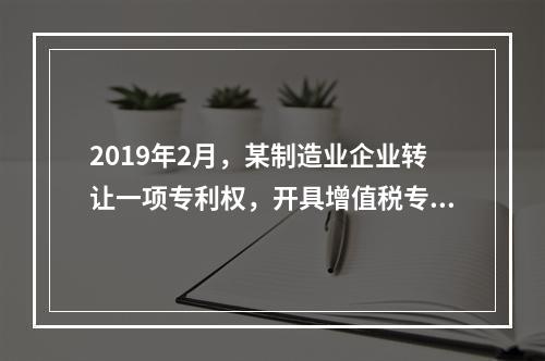 2019年2月，某制造业企业转让一项专利权，开具增值税专用发