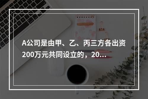 A公司是由甲、乙、丙三方各出资200万元共同设立的，2019