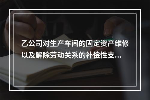 乙公司对生产车间的固定资产维修以及解除劳动关系的补偿性支出，