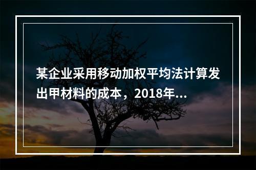 某企业采用移动加权平均法计算发出甲材料的成本，2018年4月