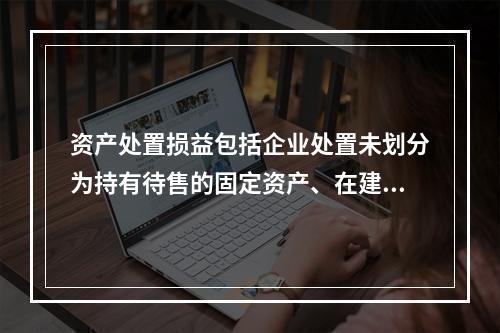 资产处置损益包括企业处置未划分为持有待售的固定资产、在建工程