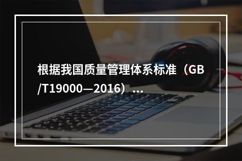 根据我国质量管理体系标准（GB/T19000—2016），工