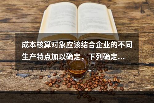 成本核算对象应该结合企业的不同生产特点加以确定，下列确定成本