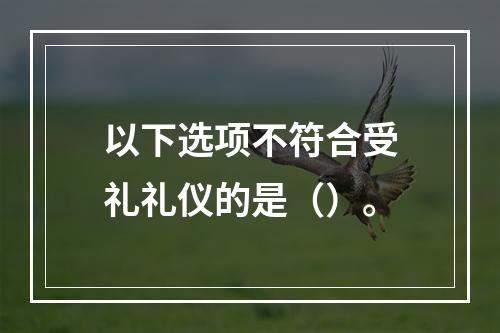 以下选项不符合受礼礼仪的是（）。