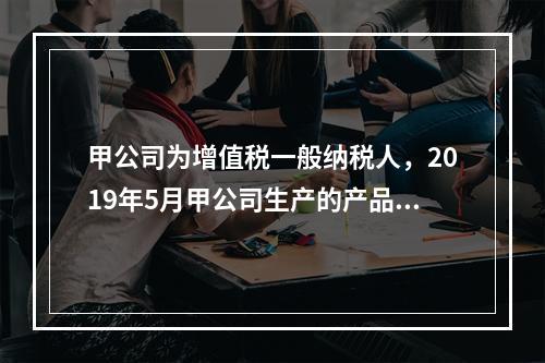 甲公司为增值税一般纳税人，2019年5月甲公司生产的产品对外