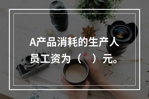 A产品消耗的生产人员工资为（　）元。