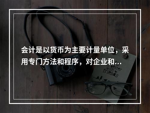 会计是以货币为主要计量单位，采用专门方法和程序，对企业和行政