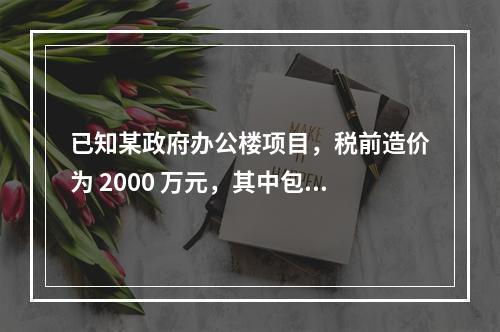 已知某政府办公楼项目，税前造价为 2000 万元，其中包含增