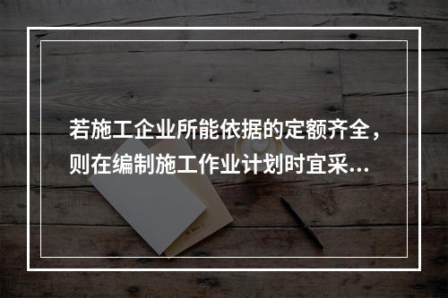 若施工企业所能依据的定额齐全，则在编制施工作业计划时宜采用的