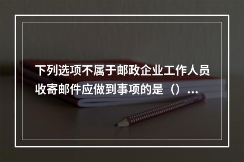 下列选项不属于邮政企业工作人员收寄邮件应做到事项的是（）。