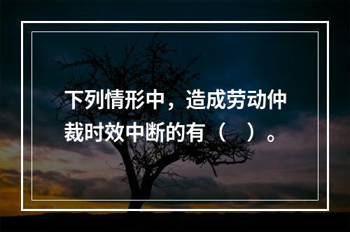 下列情形中，造成劳动仲裁时效中断的有（　）。