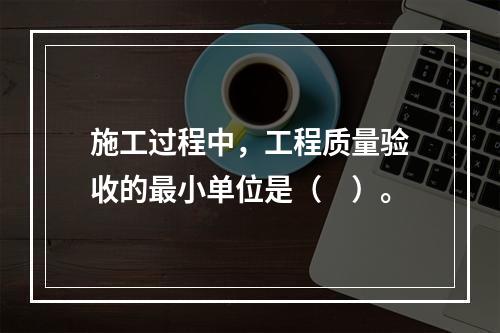 施工过程中，工程质量验收的最小单位是（　）。