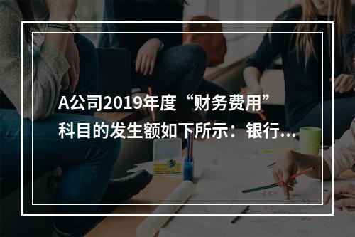 A公司2019年度“财务费用”科目的发生额如下所示：银行长期