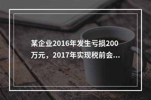 某企业2016年发生亏损200万元，2017年实现税前会计利