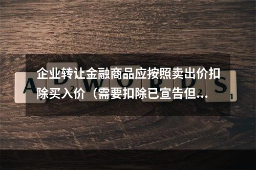 企业转让金融商品应按照卖出价扣除买入价（需要扣除已宣告但尚未