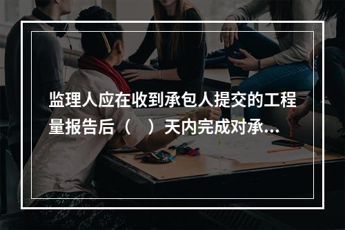 监理人应在收到承包人提交的工程量报告后（　）天内完成对承包人