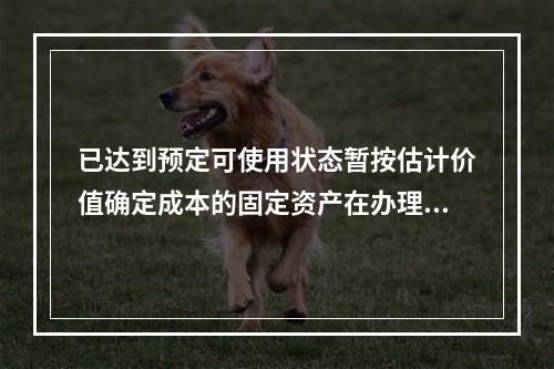 已达到预定可使用状态暂按估计价值确定成本的固定资产在办理竣工