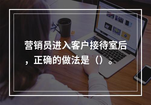 营销员进入客户接待室后，正确的做法是（）。