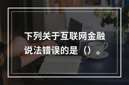 下列关于互联网金融说法错误的是（）。