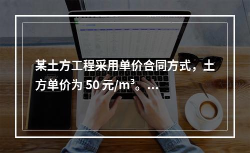 某土方工程采用单价合同方式，土方单价为 50 元/m³。清单