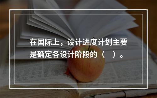 在国际上，设计进度计划主要是确定各设计阶段的（　）。