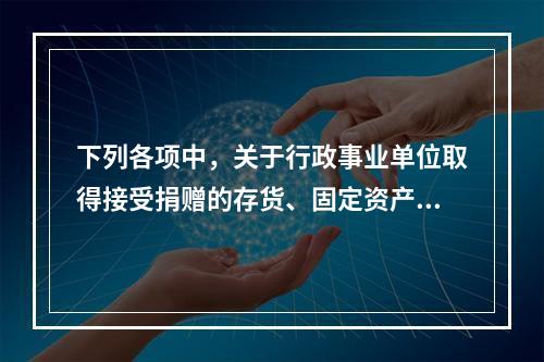 下列各项中，关于行政事业单位取得接受捐赠的存货、固定资产、无