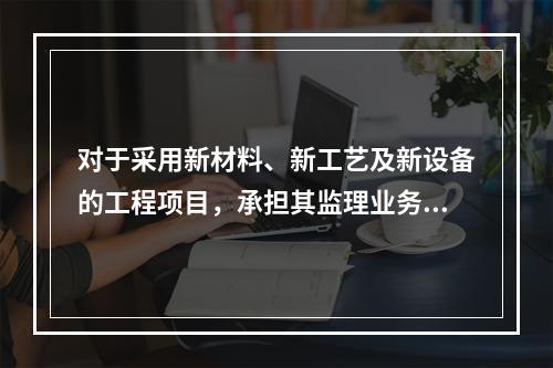 对于采用新材料、新工艺及新设备的工程项目，承担其监理业务的项