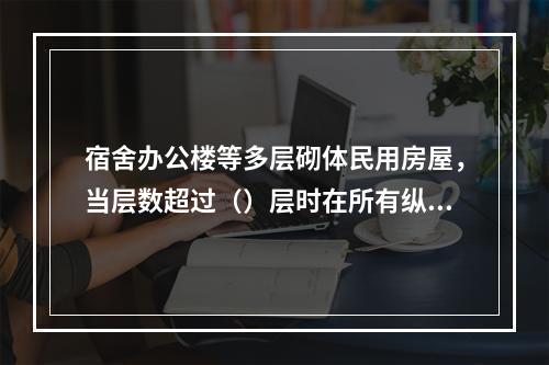 宿舍办公楼等多层砌体民用房屋，当层数超过（）层时在所有纵横墙