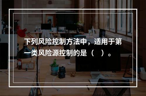 下列风险控制方法中，适用于第一类风险源控制的是（　）。