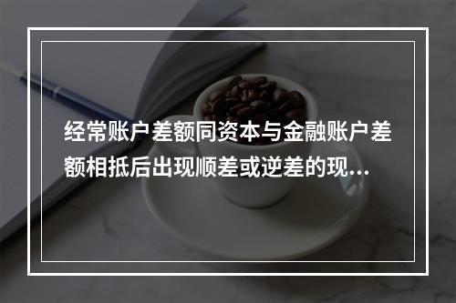 经常账户差额同资本与金融账户差额相抵后出现顺差或逆差的现象称