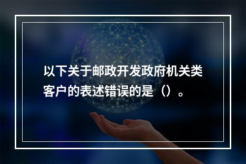 以下关于邮政开发政府机关类客户的表述错误的是（）。