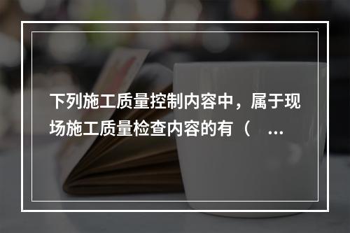 下列施工质量控制内容中，属于现场施工质量检查内容的有（　）。