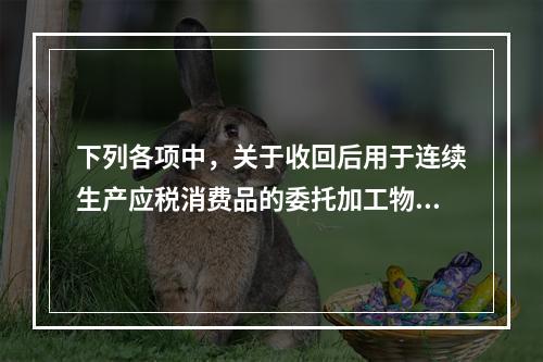 下列各项中，关于收回后用于连续生产应税消费品的委托加工物资