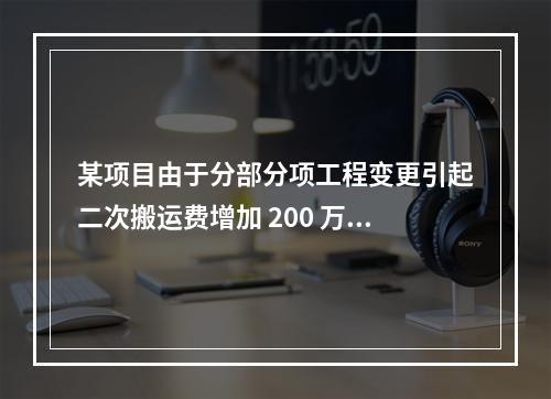 某项目由于分部分项工程变更引起二次搬运费增加 200 万，环