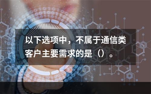 以下选项中，不属于通信类客户主要需求的是（）。