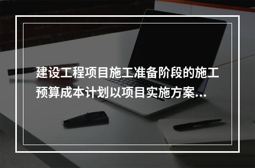 建设工程项目施工准备阶段的施工预算成本计划以项目实施方案为依