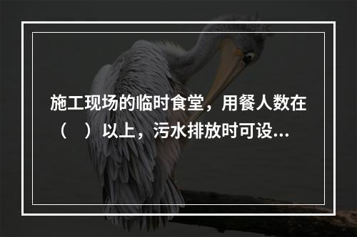 施工现场的临时食堂，用餐人数在（　）以上，污水排放时可设置简