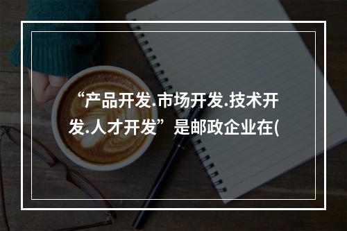 “产品开发.市场开发.技术开发.人才开发”是邮政企业在(